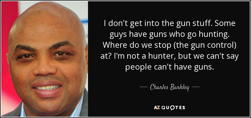 I don't get into the gun stuff. Some guys have guns who go hunting. Where do we stop (the gun control) at? I'm not a hunter, but we can't say people can't have guns. - Charles Barkley