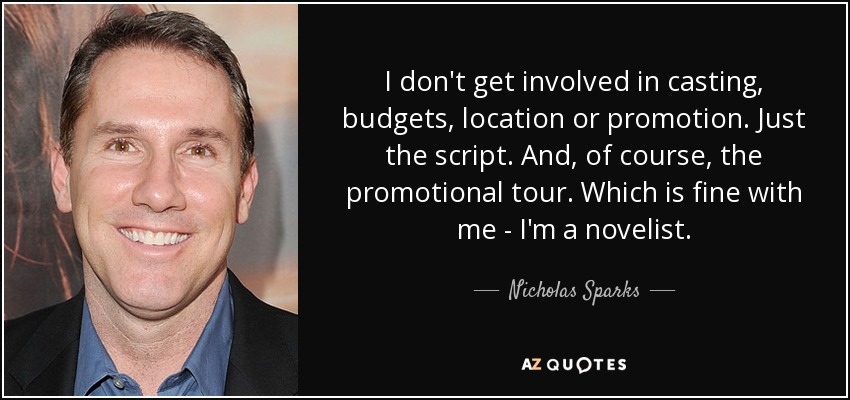I don't get involved in casting, budgets, location or promotion. Just the script. And, of course, the promotional tour. Which is fine with me - I'm a novelist. - Nicholas Sparks