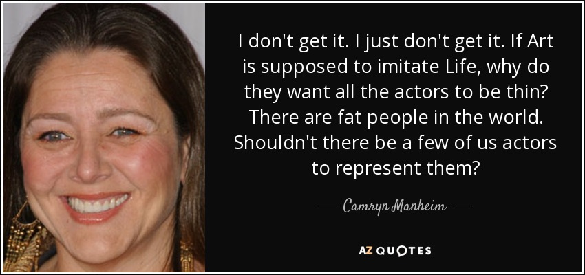 I don't get it. I just don't get it. If Art is supposed to imitate Life, why do they want all the actors to be thin? There are fat people in the world. Shouldn't there be a few of us actors to represent them? - Camryn Manheim