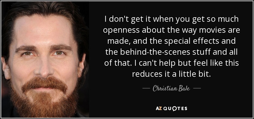 I don't get it when you get so much openness about the way movies are made, and the special effects and the behind-the-scenes stuff and all of that. I can't help but feel like this reduces it a little bit. - Christian Bale
