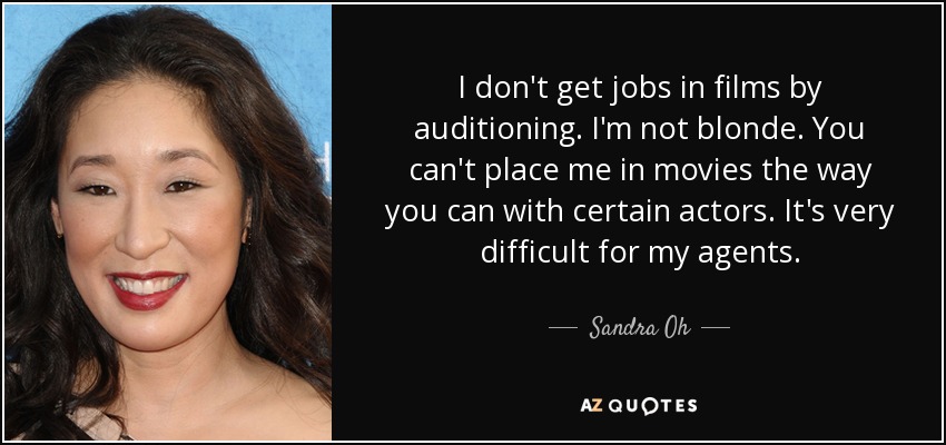 I don't get jobs in films by auditioning. I'm not blonde. You can't place me in movies the way you can with certain actors. It's very difficult for my agents. - Sandra Oh