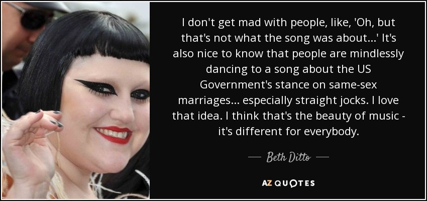 I don't get mad with people, like, 'Oh, but that's not what the song was about...' It's also nice to know that people are mindlessly dancing to a song about the US Government's stance on same-sex marriages... especially straight jocks. I love that idea. I think that's the beauty of music - it's different for everybody. - Beth Ditto