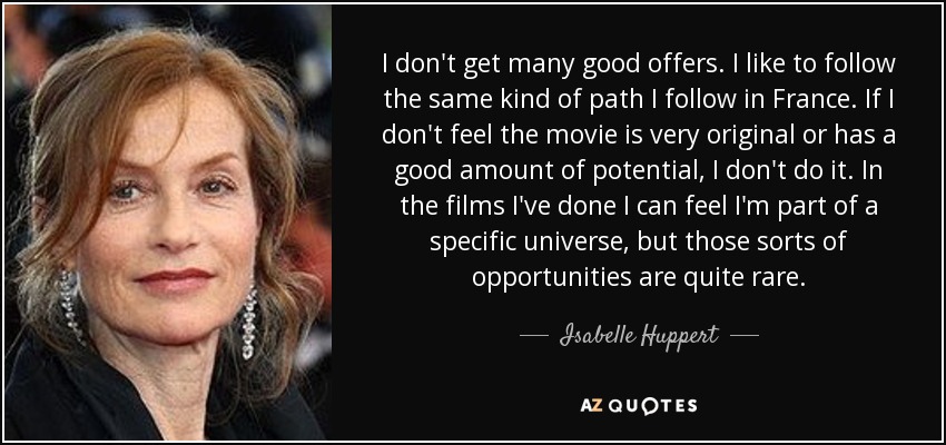 I don't get many good offers. I like to follow the same kind of path I follow in France. If I don't feel the movie is very original or has a good amount of potential, I don't do it. In the films I've done I can feel I'm part of a specific universe, but those sorts of opportunities are quite rare. - Isabelle Huppert