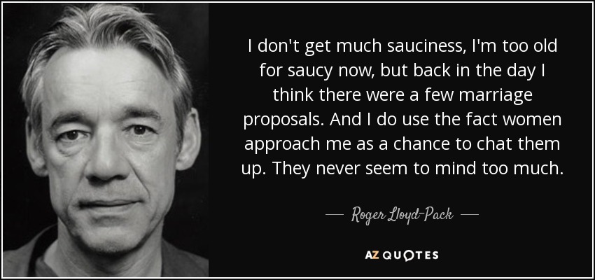 I don't get much sauciness, I'm too old for saucy now, but back in the day I think there were a few marriage proposals. And I do use the fact women approach me as a chance to chat them up. They never seem to mind too much. - Roger Lloyd-Pack