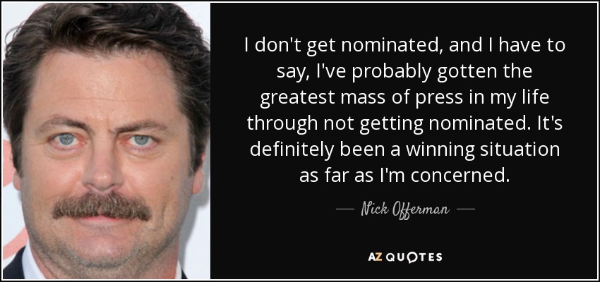 I don't get nominated, and I have to say, I've probably gotten the greatest mass of press in my life through not getting nominated. It's definitely been a winning situation as far as I'm concerned. - Nick Offerman
