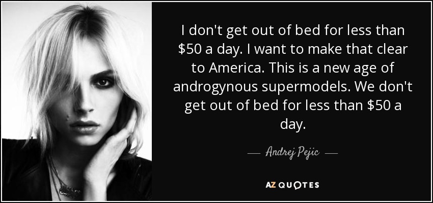I don't get out of bed for less than $50 a day. I want to make that clear to America. This is a new age of androgynous supermodels. We don't get out of bed for less than $50 a day. - Andrej Pejic