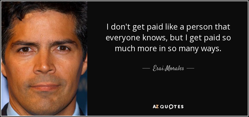 I don't get paid like a person that everyone knows, but I get paid so much more in so many ways. - Esai Morales