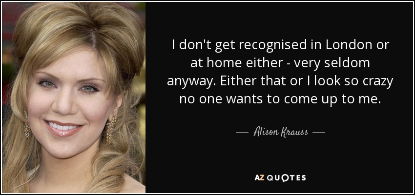 I don't get recognised in London or at home either - very seldom anyway. Either that or I look so crazy no one wants to come up to me. - Alison Krauss
