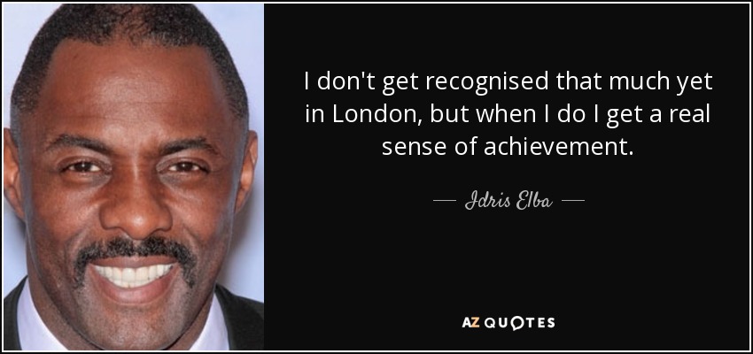 I don't get recognised that much yet in London, but when I do I get a real sense of achievement. - Idris Elba