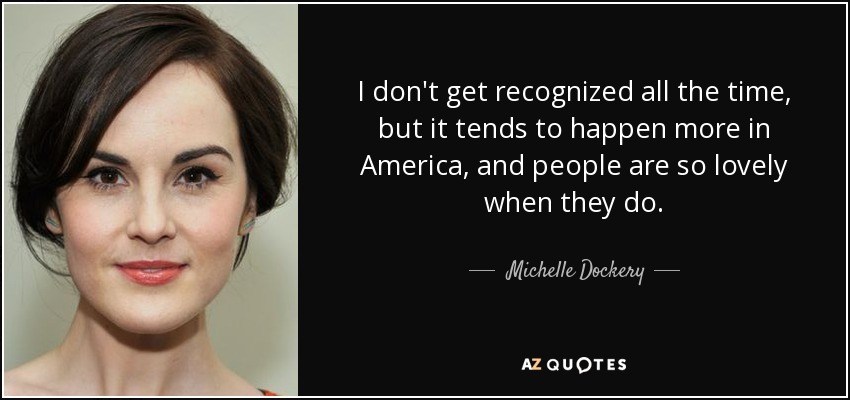 I don't get recognized all the time, but it tends to happen more in America, and people are so lovely when they do. - Michelle Dockery