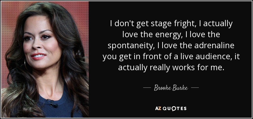 I don't get stage fright, I actually love the energy, I love the spontaneity, I love the adrenaline you get in front of a live audience, it actually really works for me. - Brooke Burke