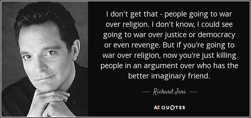I don't get that - people going to war over religion. I don't know, I could see going to war over justice or democracy or even revenge. But if you're going to war over religion, now you're just killing people in an argument over who has the better imaginary friend. - Richard Jeni