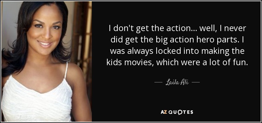 I don't get the action... well, I never did get the big action hero parts. I was always locked into making the kids movies, which were a lot of fun. - Laila Ali