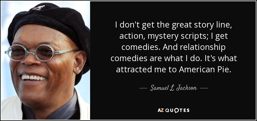 I don't get the great story line, action, mystery scripts; I get comedies. And relationship comedies are what I do. It's what attracted me to American Pie. - Samuel L. Jackson