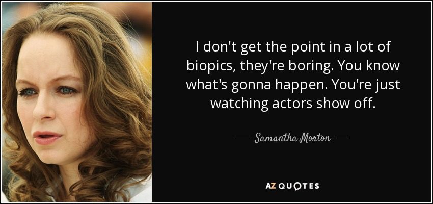 I don't get the point in a lot of biopics, they're boring. You know what's gonna happen. You're just watching actors show off. - Samantha Morton