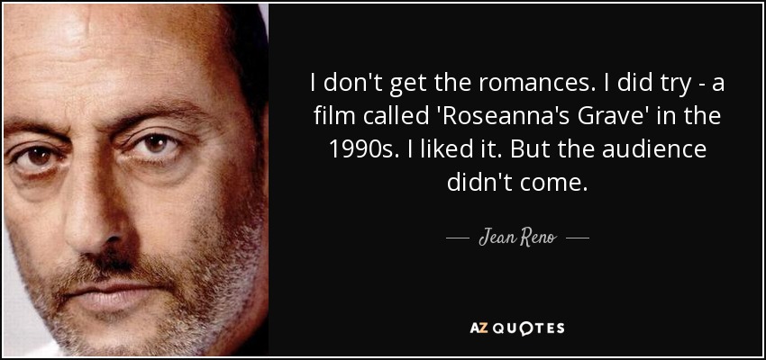 I don't get the romances. I did try - a film called 'Roseanna's Grave' in the 1990s. I liked it. But the audience didn't come. - Jean Reno