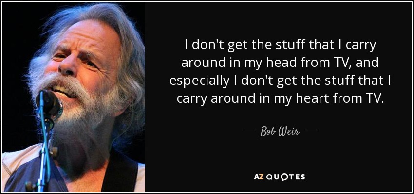 I don't get the stuff that I carry around in my head from TV, and especially I don't get the stuff that I carry around in my heart from TV. - Bob Weir