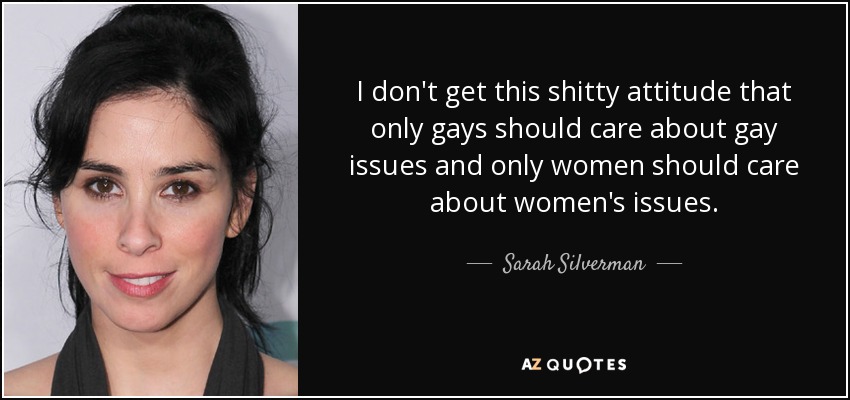 I don't get this shitty attitude that only gays should care about gay issues and only women should care about women's issues. - Sarah Silverman