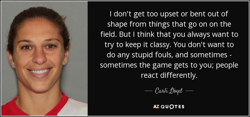 I don't get too upset or bent out of shape from things that go on on the field. But I think that you always want to try to keep it classy. You don't want to do any stupid fouls, and sometimes - sometimes the game gets to you; people react differently. - Carli Lloyd