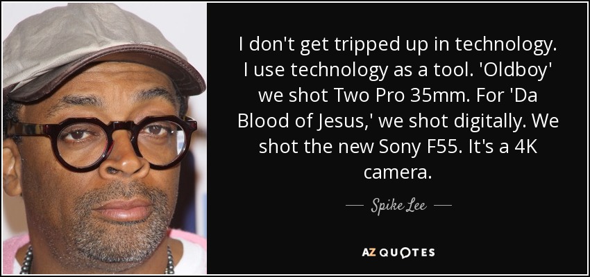 I don't get tripped up in technology. I use technology as a tool. 'Oldboy' we shot Two Pro 35mm. For 'Da Blood of Jesus,' we shot digitally. We shot the new Sony F55. It's a 4K camera. - Spike Lee