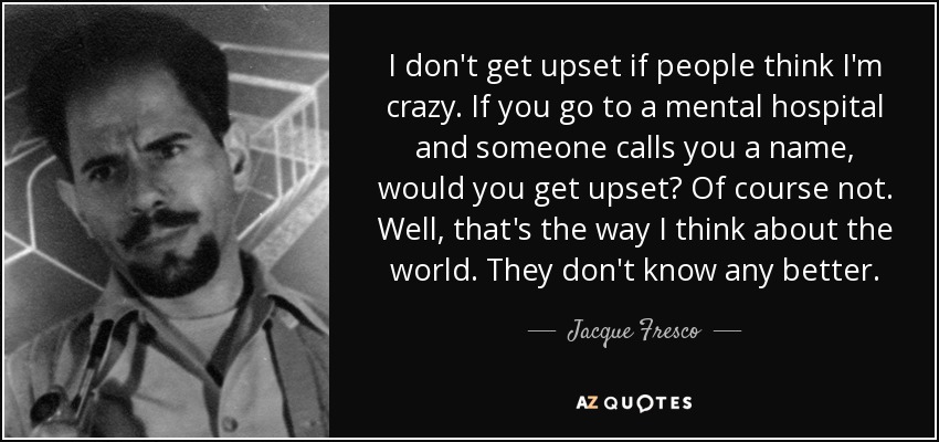 I don't get upset if people think I'm crazy. If you go to a mental hospital and someone calls you a name, would you get upset? Of course not. Well, that's the way I think about the world. They don't know any better. - Jacque Fresco