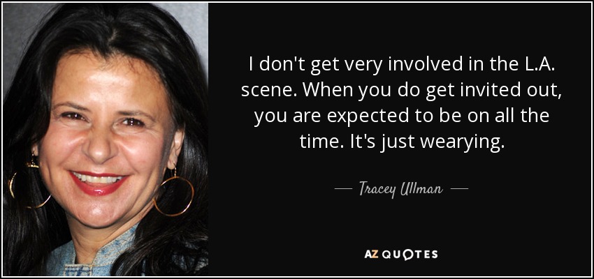 I don't get very involved in the L.A. scene. When you do get invited out, you are expected to be on all the time. It's just wearying. - Tracey Ullman