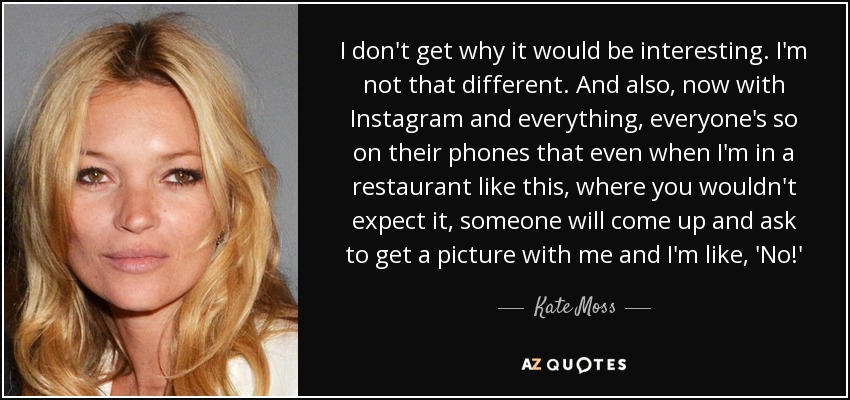 I don't get why it would be interesting. I'm not that different. And also, now with Instagram and everything, everyone's so on their phones that even when I'm in a restaurant like this, where you wouldn't expect it, someone will come up and ask to get a picture with me and I'm like, 'No!' - Kate Moss