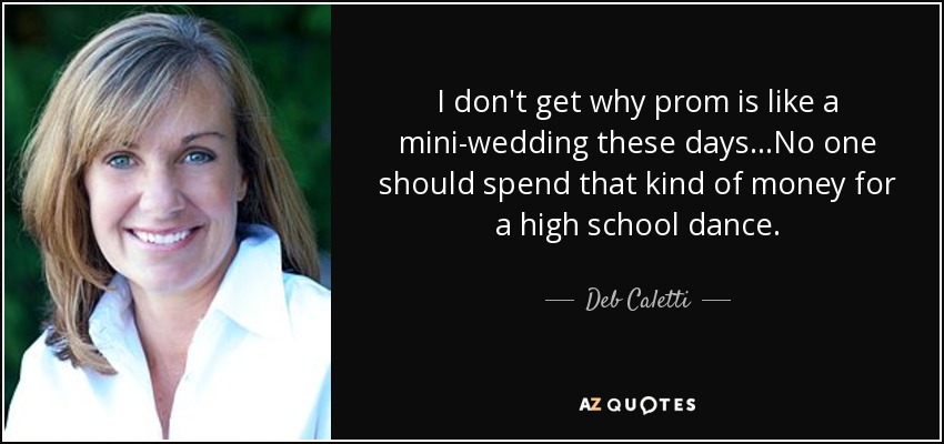I don't get why prom is like a mini-wedding these days...No one should spend that kind of money for a high school dance. - Deb Caletti