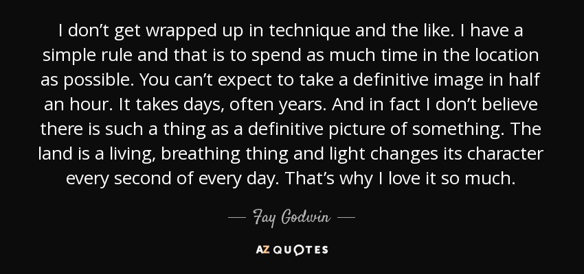 I don’t get wrapped up in technique and the like. I have a simple rule and that is to spend as much time in the location as possible. You can’t expect to take a definitive image in half an hour. It takes days, often years. And in fact I don’t believe there is such a thing as a definitive picture of something. The land is a living, breathing thing and light changes its character every second of every day. That’s why I love it so much. - Fay Godwin