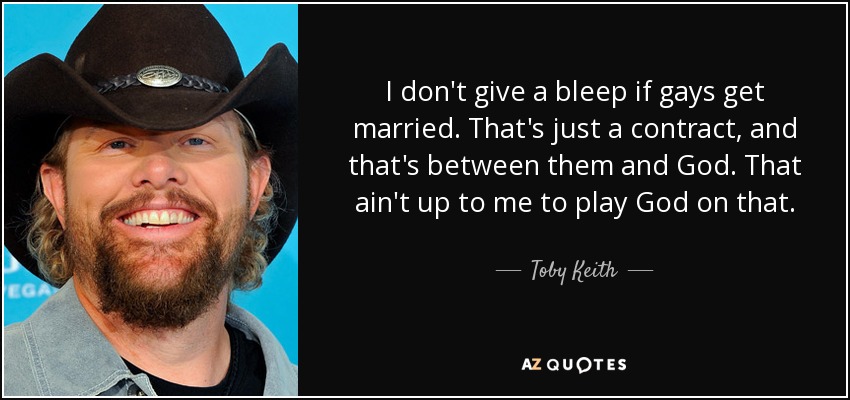 I don't give a bleep if gays get married. That's just a contract, and that's between them and God. That ain't up to me to play God on that. - Toby Keith