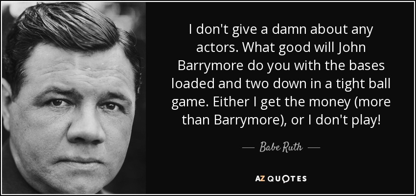 I don't give a damn about any actors. What good will John Barrymore do you with the bases loaded and two down in a tight ball game. Either I get the money (more than Barrymore), or I don't play! - Babe Ruth