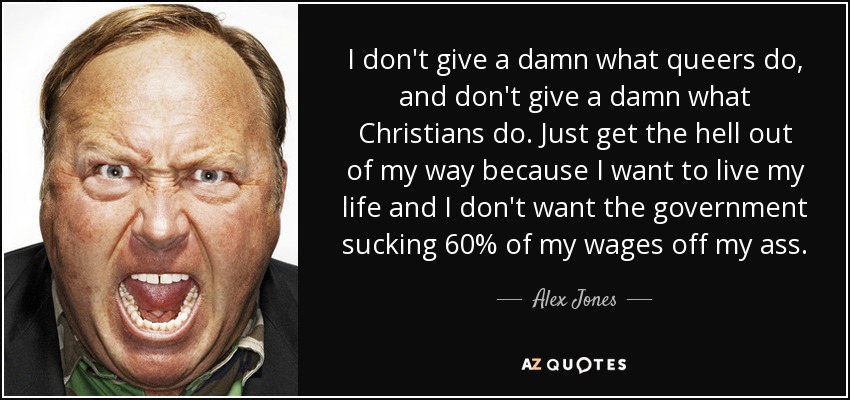 I don't give a damn what queers do, and don't give a damn what Christians do. Just get the hell out of my way because I want to live my life and I don't want the government sucking 60% of my wages off my ass. - Alex Jones