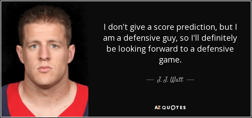 I don't give a score prediction, but I am a defensive guy, so I'll definitely be looking forward to a defensive game. - J. J. Watt