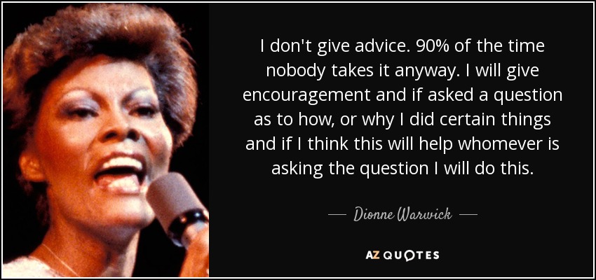I don't give advice. 90% of the time nobody takes it anyway. I will give encouragement and if asked a question as to how, or why I did certain things and if I think this will help whomever is asking the question I will do this. - Dionne Warwick