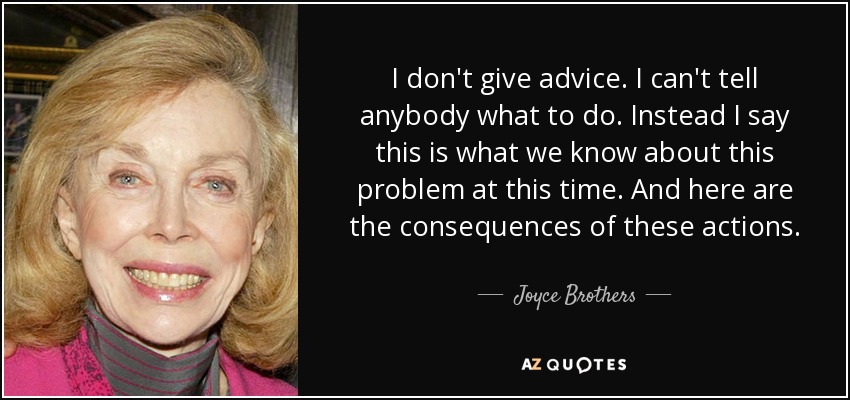 I don't give advice. I can't tell anybody what to do. Instead I say this is what we know about this problem at this time. And here are the consequences of these actions. - Joyce Brothers