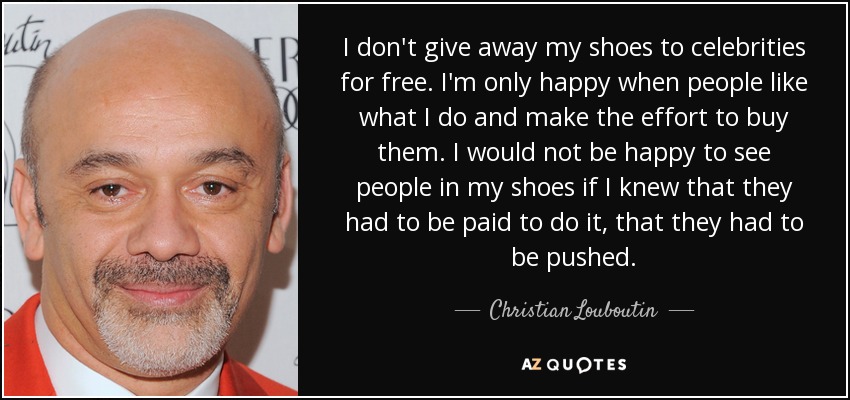 I don't give away my shoes to celebrities for free. I'm only happy when people like what I do and make the effort to buy them. I would not be happy to see people in my shoes if I knew that they had to be paid to do it, that they had to be pushed. - Christian Louboutin