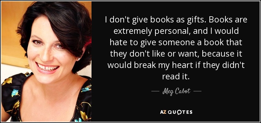 I don't give books as gifts. Books are extremely personal, and I would hate to give someone a book that they don't like or want, because it would break my heart if they didn't read it. - Meg Cabot