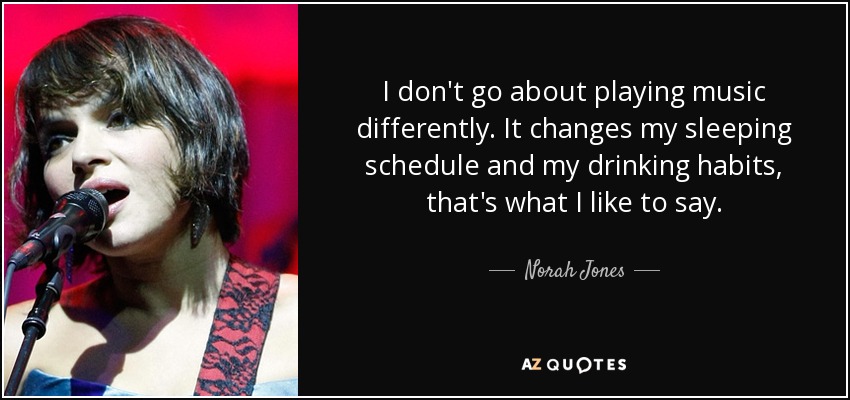 I don't go about playing music differently. It changes my sleeping schedule and my drinking habits, that's what I like to say. - Norah Jones