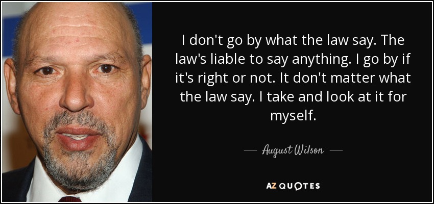 I don't go by what the law say. The law's liable to say anything. I go by if it's right or not. It don't matter what the law say. I take and look at it for myself. - August Wilson