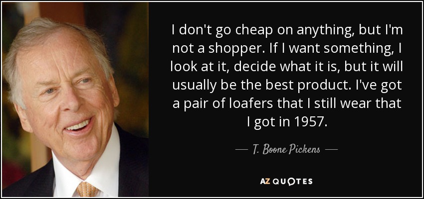 I don't go cheap on anything, but I'm not a shopper. If I want something, I look at it, decide what it is, but it will usually be the best product. I've got a pair of loafers that I still wear that I got in 1957. - T. Boone Pickens