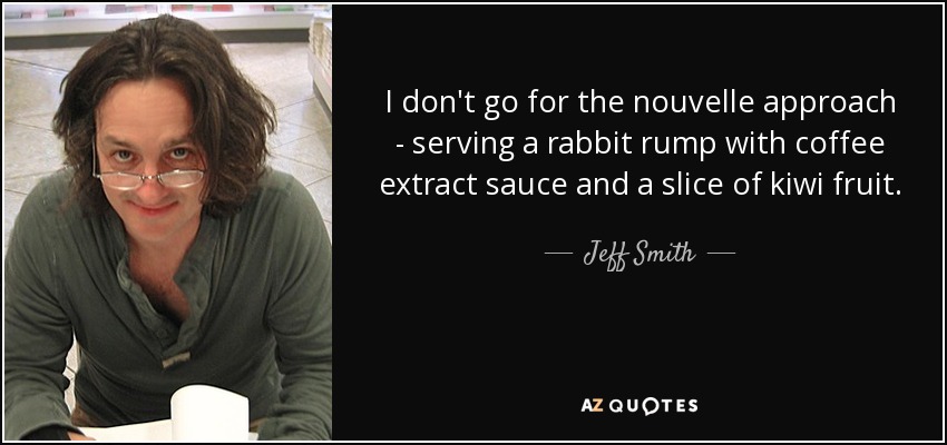 I don't go for the nouvelle approach - serving a rabbit rump with coffee extract sauce and a slice of kiwi fruit. - Jeff Smith