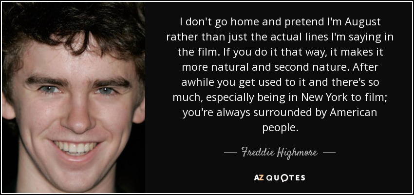 I don't go home and pretend I'm August rather than just the actual lines I'm saying in the film. If you do it that way, it makes it more natural and second nature. After awhile you get used to it and there's so much, especially being in New York to film; you're always surrounded by American people. - Freddie Highmore