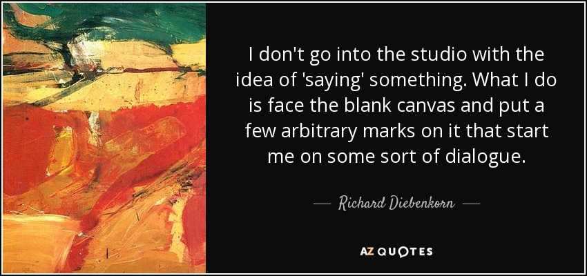 I don't go into the studio with the idea of 'saying' something. What I do is face the blank canvas and put a few arbitrary marks on it that start me on some sort of dialogue. - Richard Diebenkorn