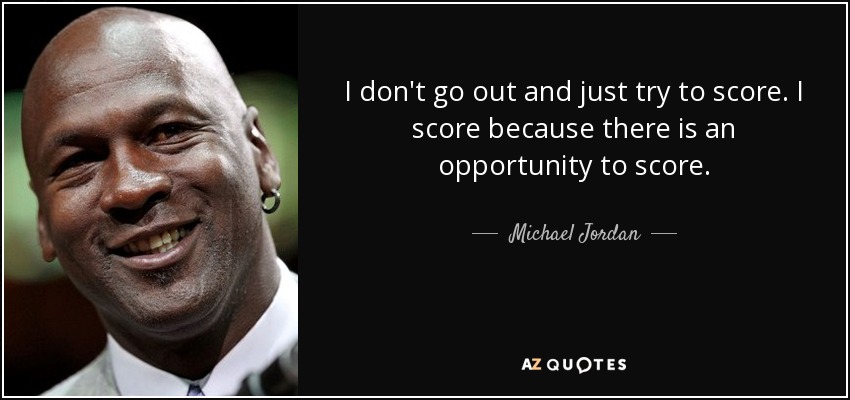 I don't go out and just try to score. I score because there is an opportunity to score. - Michael Jordan