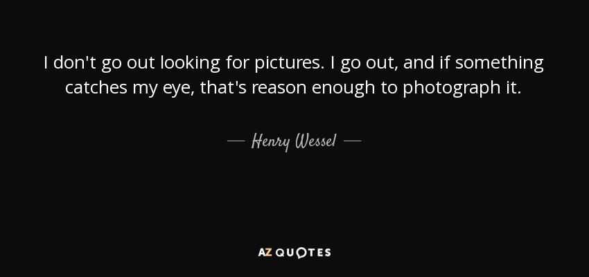 I don't go out looking for pictures. I go out, and if something catches my eye, that's reason enough to photograph it. - Henry Wessel, Jr.