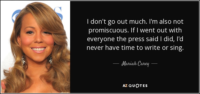 I don't go out much. I'm also not promiscuous. If I went out with everyone the press said I did, I'd never have time to write or sing. - Mariah Carey