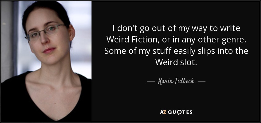 I don't go out of my way to write Weird Fiction, or in any other genre. Some of my stuff easily slips into the Weird slot. - Karin Tidbeck