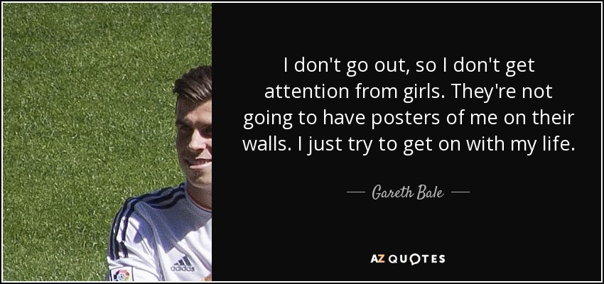 I don't go out, so I don't get attention from girls. They're not going to have posters of me on their walls. I just try to get on with my life. - Gareth Bale