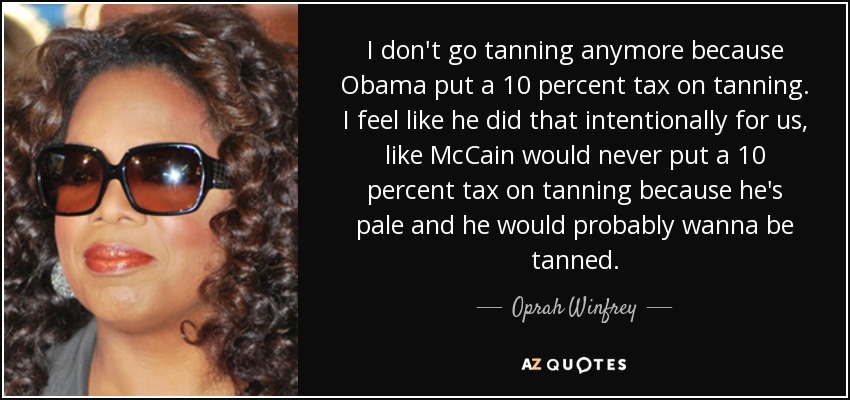 I don't go tanning anymore because Obama put a 10 percent tax on tanning. I feel like he did that intentionally for us, like McCain would never put a 10 percent tax on tanning because he's pale and he would probably wanna be tanned. - Oprah Winfrey