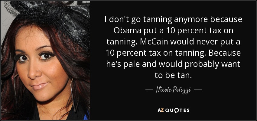 I don't go tanning anymore because Obama put a 10 percent tax on tanning. McCain would never put a 10 percent tax on tanning. Because he's pale and would probably want to be tan. - Nicole Polizzi